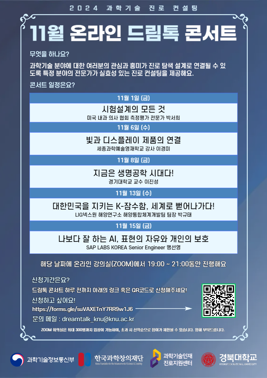 2024 과학기술 진로 컨설팅 11월 온라인 드림톡 콘서트 무엇을 하나요? 과학기술 분야에 대한 여러분의 관심과 흥미가 진로 탐색 설계로 연결될 수 있도록 특정 분야의 전문가가 실효성 있는 진로 컨설팅을 제공해요. 콘서트 일정은요? 11월 1일 (금) 시험설계의 모든 것 미국 내과 의사 협회 측정평가 전문가 박서희 11월 6일 (수) 빛과 디스플레이 제품의 연결 세종과학예술영재학교 강사 이경미 11월 8일 (금) 지금은 생명공학 시대다! 경기대학교 교수 이진성 11월 13일 (수) 대한민국을 지키는 K-잠수함, 세계로 뻑어나가다! LIG 넥스원 해양연구소 해양통합체계개발팀 팀장 박규태 11월 15일 (금) 나보다 잘 하는 AI, 표현의 자유와 개인의 보호 SAP LABS KOREA Senior Enginner 맹선영 해당 날짜에 온라인 강의실(ZOOM)에서 19:00 ~ 21:00동안 진행해요 신청기간은요? 드림톡 콘서트 하루 전까지 아래의 링크 혹은 QR코드로 신청해주세요! 신청하고 싶어요! https://forms.gle/suVAXETnY7RR9w1J6 문의 메일 : dreamtalk_knu@knu.ac.kr ZOOM 회의실은 최대 300명까지 입장이 가능하며, 초과 시 선착순으로 참여가 제한 될 수 있습니다. 양해 부탁드립니다.   