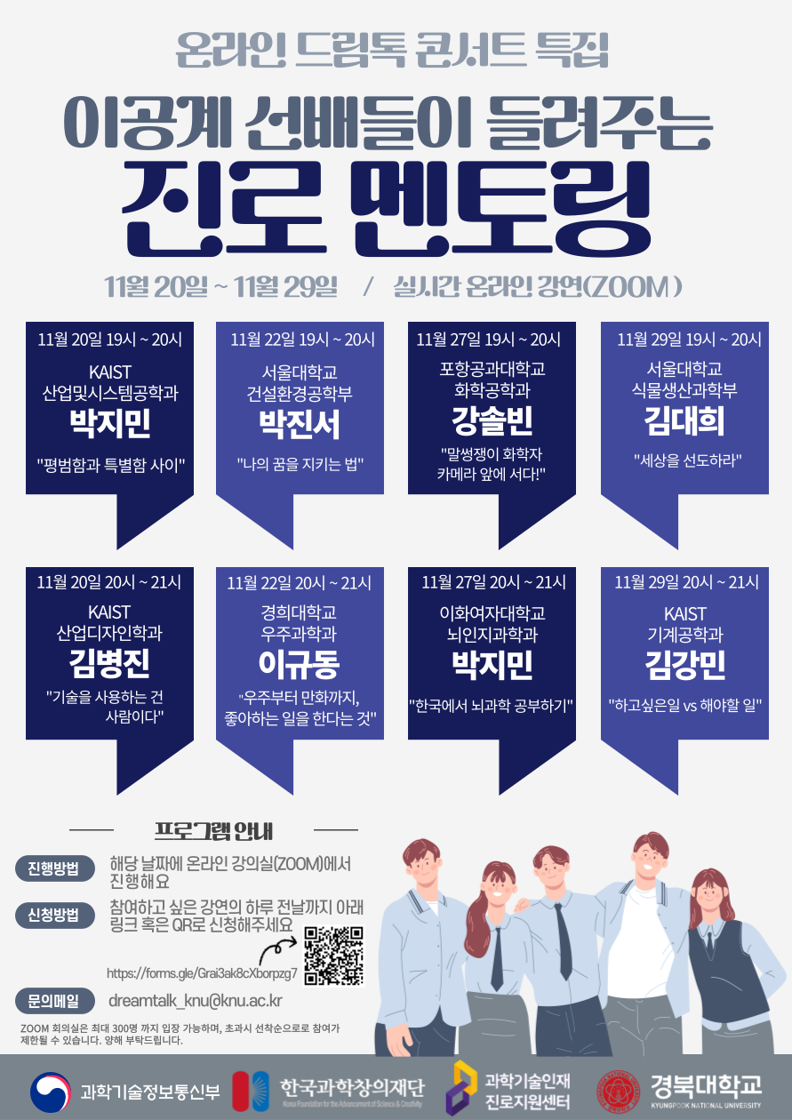 온라인 드림톡 콘서트 특집 이공계 선배들이 들려주는 진로 멘토링 11월 20일 ~ 11월 29일 / 실시간 온라인 강연(ZOOM) 11월 20일 19시 ~ 20시 KAIST 산업및시스템공학과 박지민 '평범함과 특별함 사이' 11월 22일 19시 ~ 20시 서울대학교 건설환경공학부 박진서 '나의 꿈을 지키는 법' 11월 27일 19시 ~ 20시 포항공과대학교 화학공학과 강솔빈 '말썽쟁이 화학자 카메라 앞에 서다!' 11월 29일 19시 ~ 20시 서울대학교 식물생산과학부 김대희 '세상을 선도하라' 11월 20일 20시 ~ 21시 KAIST 산업디자인학과 김병진 '기술을 사용하는 건 사람이다' 11월 22일 20시 ~ 21시 경희대학교 우주과학과 이규동 '우주부터 만화까지 좋아하는 일을 한다는 것' 11월 27일 20시 ~ 21시 이화여자대학교 뇌인지과학과 박지민 '한국에서 뇌과학 공부하기' 11월 29일 20시 ~ 21시 KAIST 기계공학과 김강민 '하고싶은일 VS 해야할 일' 프로그램 안내 진행방법 해당 날짜에 온라인 강의실(ZOOM)에서 진행해요 신청방법 참여하고 싶은 강연의 하루 전날까지 아래 링크 혹은 OR로 신청해주세요 https://forms.gle/Grai3ak8cXborpzg7 문의메일 dreamtalk_knu@knu.ac.kr ZOOM 회의실은 최대 300명까지 입장 가능하며, 초과 시 선착순으로 참여가 제한될 수 있습니다. 양해 부탁드립니다.