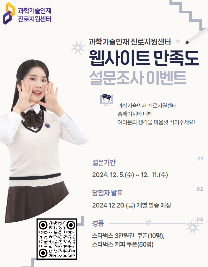 과학기술인재 진로지원센터 웹사이트 만족도 설문조사 이벤트 과학기술인재 진로지원센터 홈페이지에 대해 여러분의 생각을 마음껏 적어주세요! 01 설문기간 2024.12.5.(수) ~ 12.11.(수) 02 당첨자 발표 2024.12.20.(금) 개별 발송 예정 03 경품 스타벅스 3만원권 쿠폰(10명), 스타벅스 커피 쿠폰(50명)