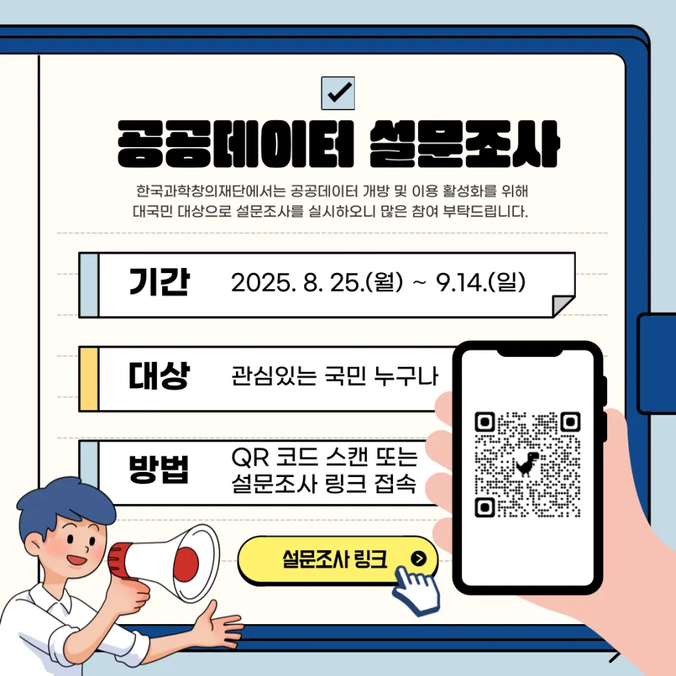 공공데이터 설문조사 한국과학창의재단에서는 공공데이터 개방 및 이용 활성화를 위해 대국민 대상으로 설문조사를 실시하오니 많은 참여 부탁드립니다. 기간 2025.8.25.(월)~9.14.(일) 대상 관심있는 국민 누구나 방법 QR 코드 스캔 또는 설문조사 링크 접속 설문조사 링크