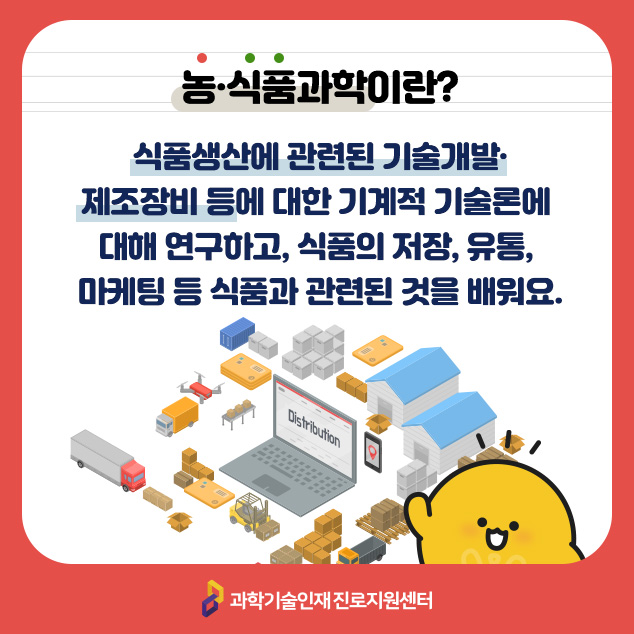 농·식품과학이란? 식품생산에 관련된 기술개발·제조장비 등에 대한 기계적 기술론에 대해 연구하고, 식품의 저장, 유통, 마케팅 등 식품과 관련된 것을 배워요./과학기술인재 진로지원센터