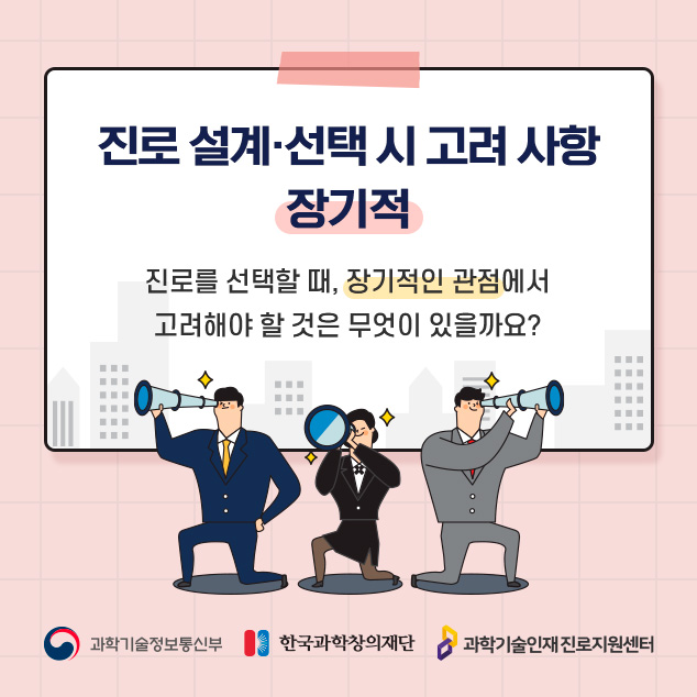 진로 설계ㆍ선택 시 고려사항 장기적. 진로를 선택할 때, 장기적인 관점에서 고려해야 할 것은 무엇이 있을까요? 과학기술정보통신부, 한국과학창의재단, 과학기술인재 진로지원센터