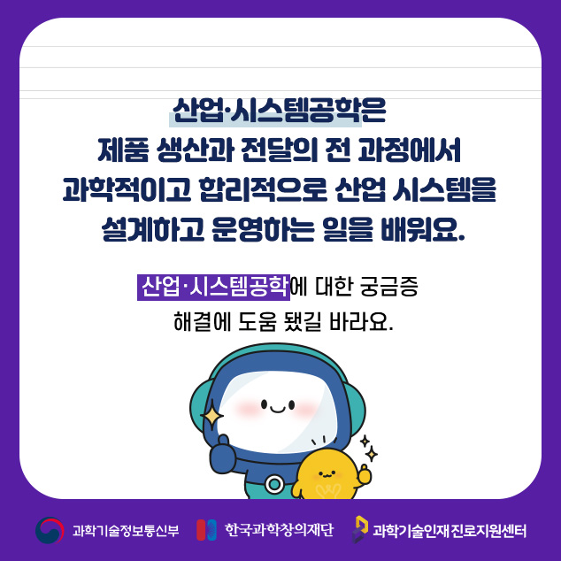 산업·시스템공학은 제품 생산과 전달의 전 과정에서 과학적이고 합리적으로 산업 시스템을 설계하고 운영하는 일을 배워요.산업·시스템공학에 대한 궁금증 해결에 도움 됐길 바라요./과학기술정보통신부/한국과학창의재단/과학기술인재 진로지원센터