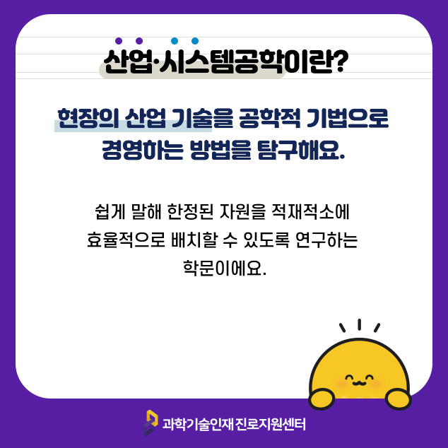 산업·시스템공학이란? 현장의 산업 기술을 공학적 기법으로 경영하는 방법을 탐구해요. 쉽게 말해 한정된 자원을 적재적소에 효율적으로 배치할 수 있도록 연구하는 학문이에요./과학기술인재 진로지원센터