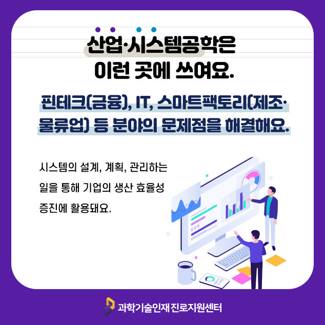 산업·시스템공학은 이런 곳에 쓰여요. 핀테크(금융), IT, 스마트팩토리(제조·물류업) 등 분야의 문제점을 해결해요.시스템의 설계, 계획, 관리하는 일을 통해 기업의 생산 효율성 증진에 활용돼요./과학기술인재 진로지원센터