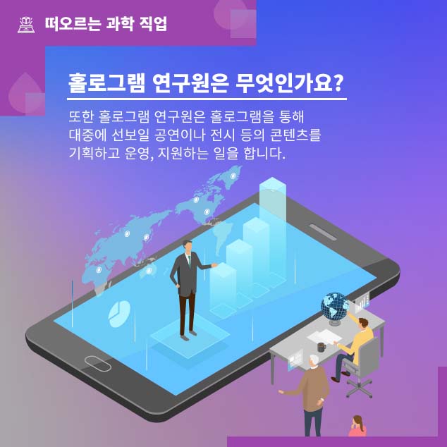 떠오르는 과학 직업/홀로그램 연구원은 무엇인가요? 또한 홀로그램 연구원은 홀로그램을 통해 대중에 선보일 공연이나 전시 등의 콘텐츠를 기획하고 운영, 지원하는 일을 합니다.