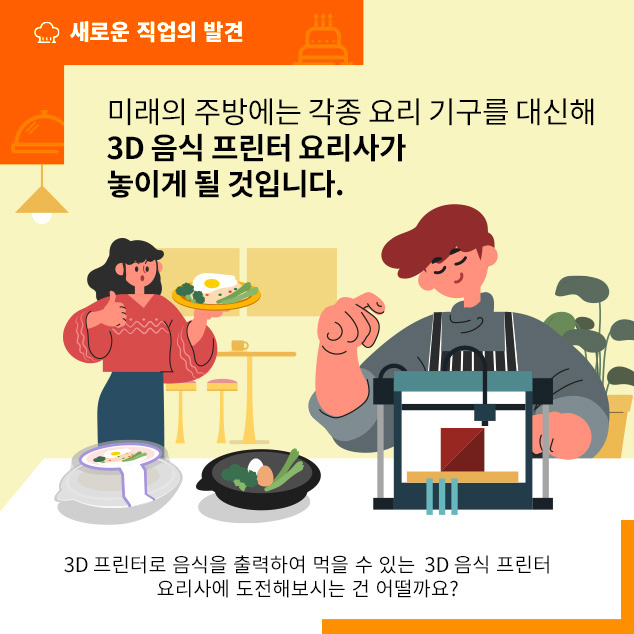 새로운 직업의 발견/미래의 주방에는 각종 요리 기구를 대신해 3D 음식 프린터 요리사가 놓이게 될 것입니다. 3D 프린터로 음식을 출력하여 먹을 수 있는 3D 음식 프린터 요리사에 도전해 보시는 건 어떨까요?