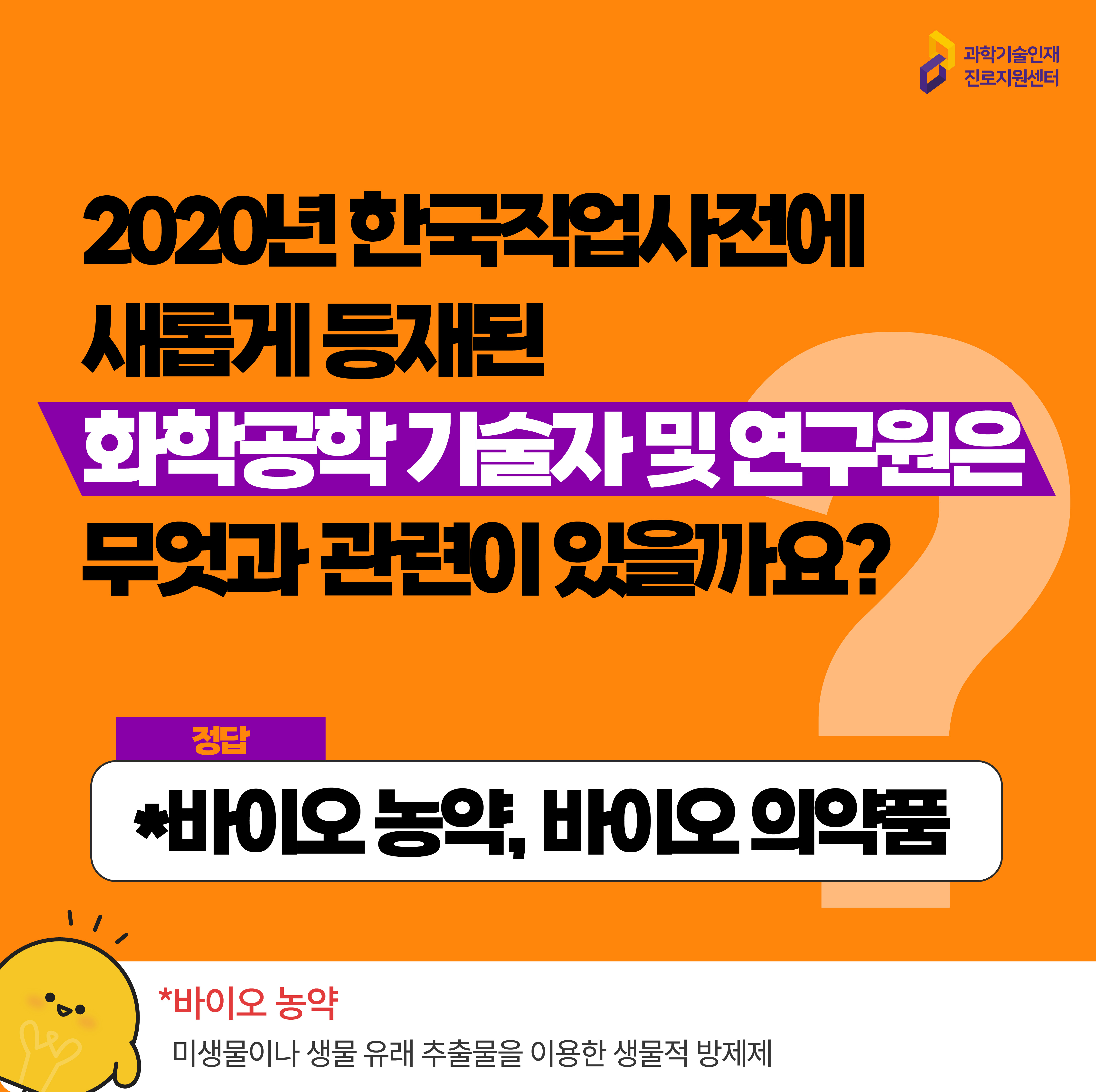  과학기술인재진로지원센터 2020년 한국직업사전에 새롭게 등재된 화학공학 기술자 및 연구원은 무엇과 관련이 있을까요? 정답 *바이오 농약, 바이오 의약품 *바이오 농약 미생물이나 생물 유래 추출물을 이용한 생물적 방제재