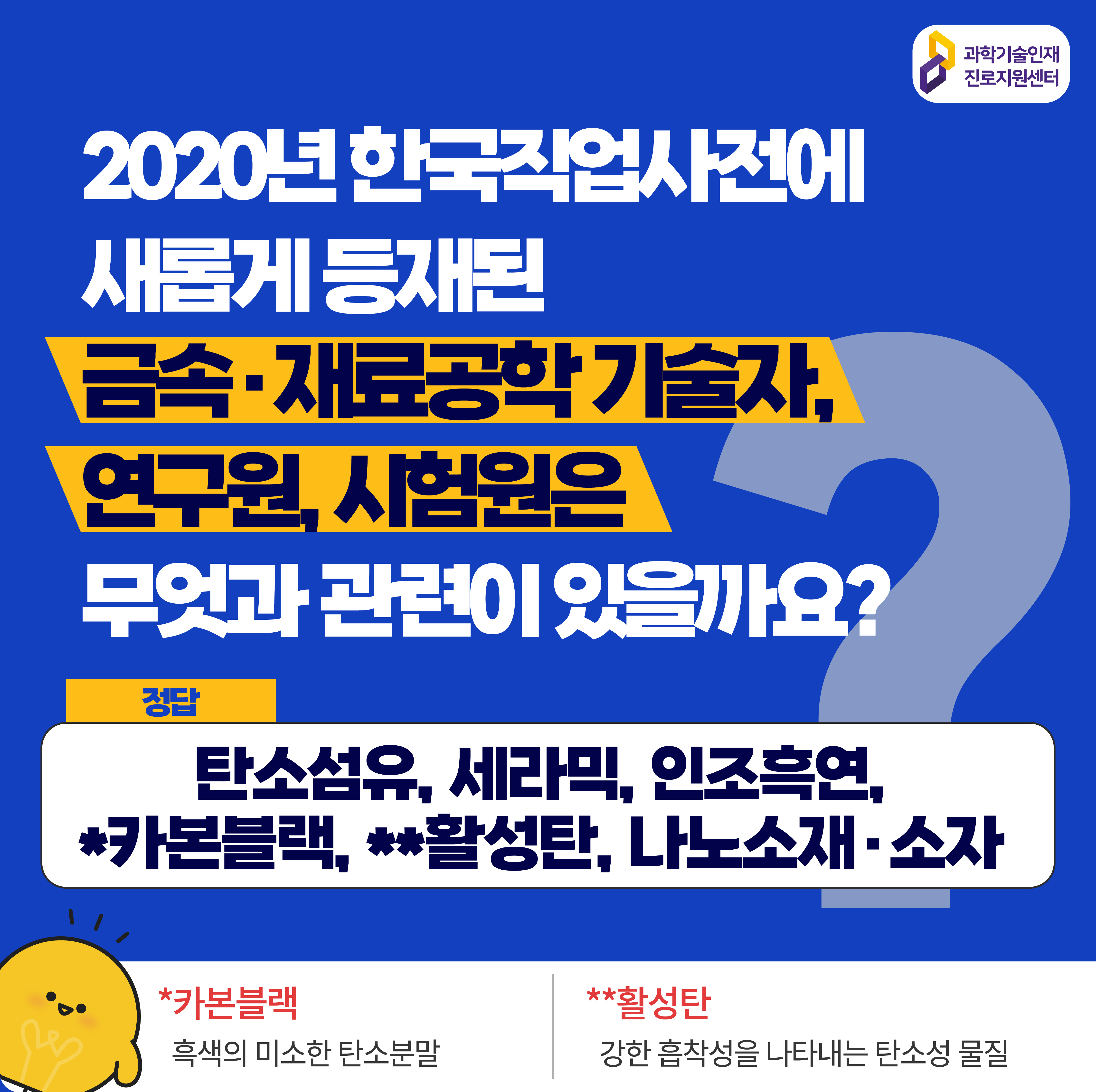  과학기술인재진로지원센터 2020년 한국직업사전에 새롭게 등재된 금속, 재료공학 기술자, 연구원, 시험원은 무엇과 관련이 있을까요? 정답 탄소섬유, 세라믹, 인조흑연, *카본블랙, **활성탄, 나노소재·소자 *카본블랙 흑색의 미소한 탄소분말 **활성탄 강한 흡착성을 나타내는 탄소성 물질