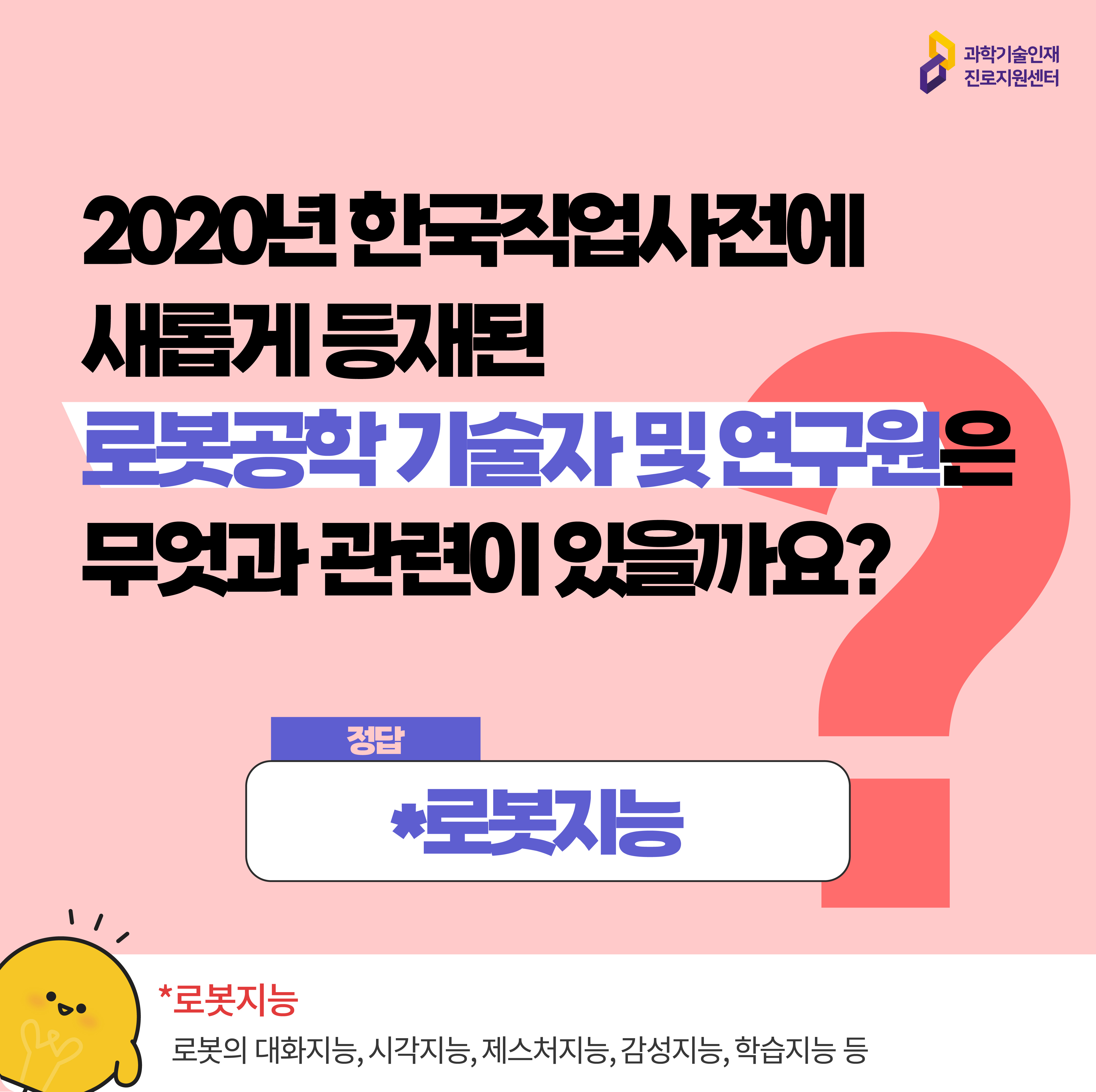  과학기술인재진로지원센터 2020년 한국직업사전에 새롭게 등재된 로봇공학 기술자 및 연구원은 무엇과 관련이 있을까요? 정답 *로봇지능 *로봇지능 로봇의 대화지능, 시각지능, 제스처지능, 감성지능, 학습지능 등