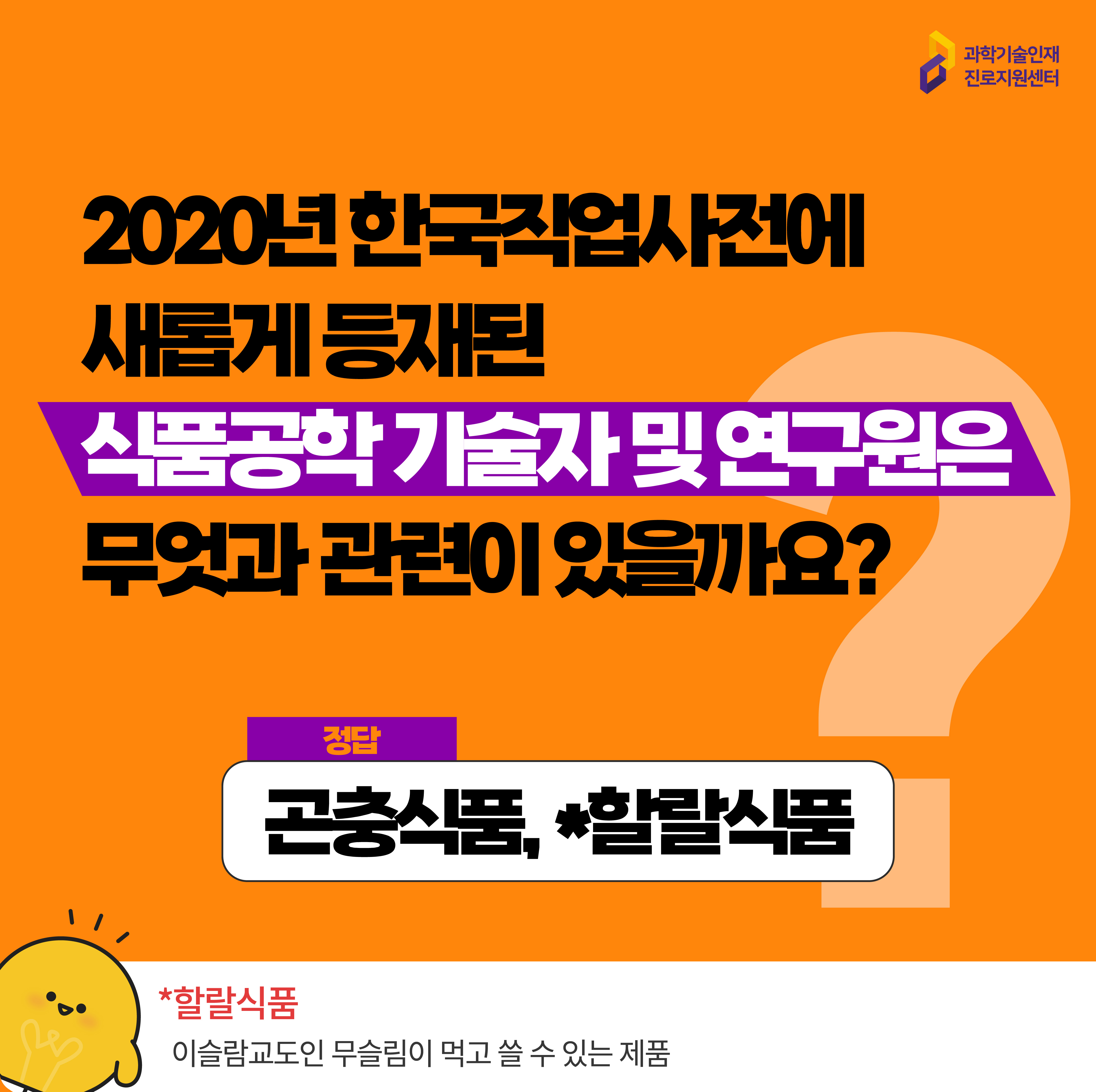  과학기술인재진로지원센터 2020년 한국직업사전에 새롭게 등재된 식품공학 기술자 및 연구원은 무엇과 관련이 있을까요? 정답 곤충식품, *할랄식품 *할랄식품 이슬람교도인 무슬림이 먹고 쓸 수 있는 제품