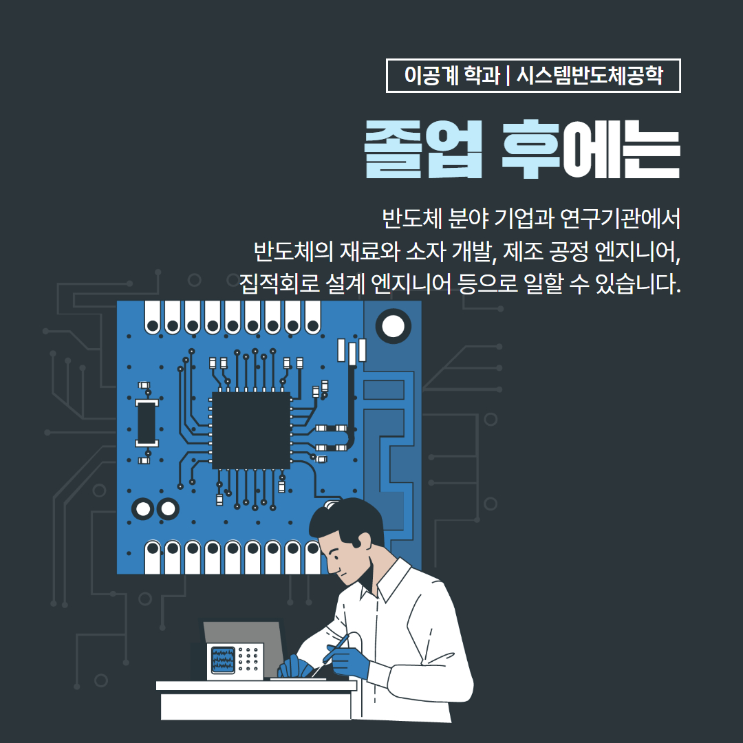 이공계 학과 | 시스템반도체공학 졸업 후에는 반도체 분야 기업과 연구기관에서 반도체의 재료와 소자 개발, 제조 공정 엔지니어, 직접회로 설계 엔지니어 등으로 일할 수 있습니다.