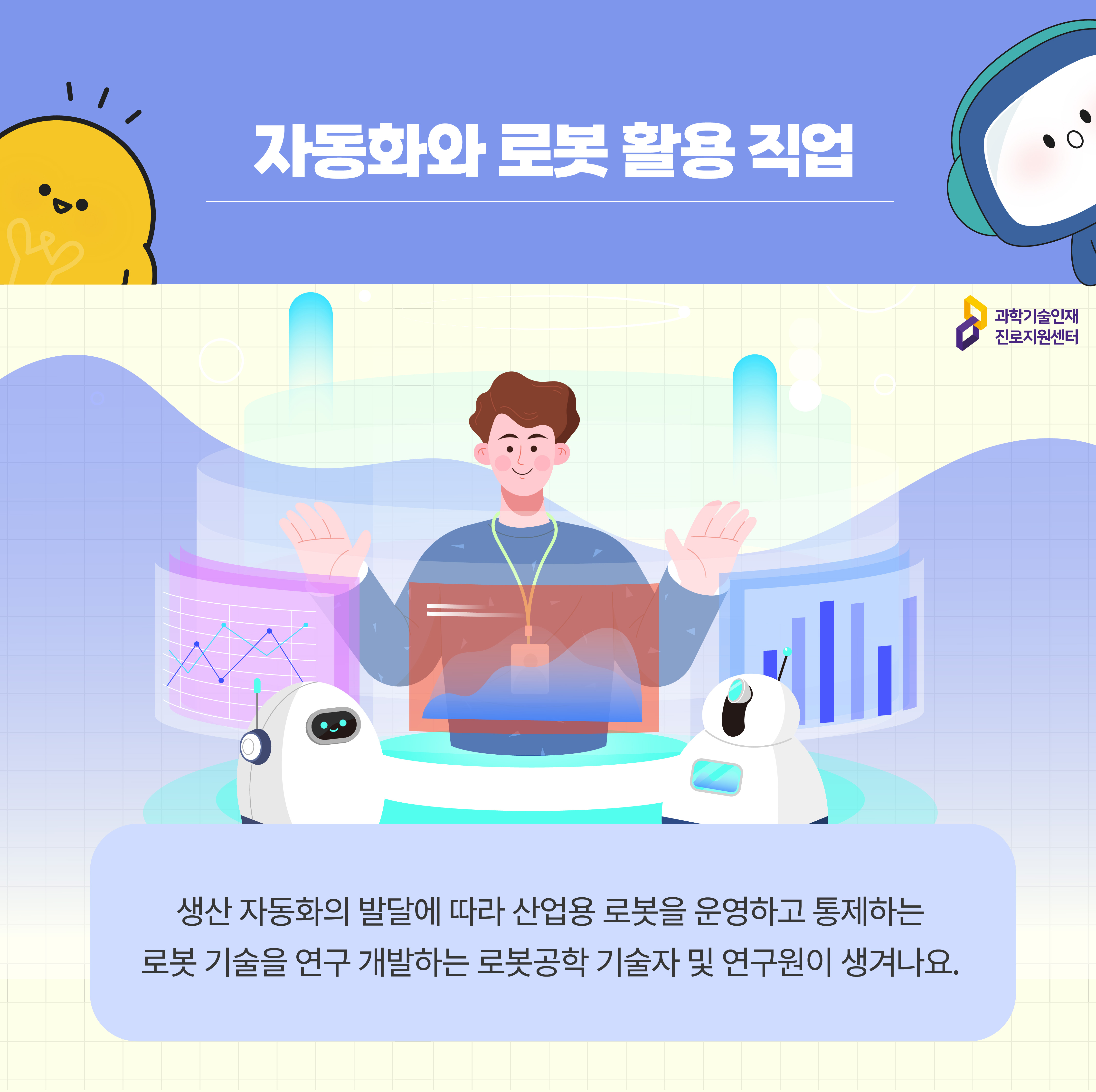 자동화와 로봇 활용 직업 과학기술인재진로지원센터 생산 자동화의 발달에 따라 산업용 로봇을 운영하고 통제하는 로봇 기술을 연구 개발하는 로봇공학 기술자 및 연구원이 생겨나요. 