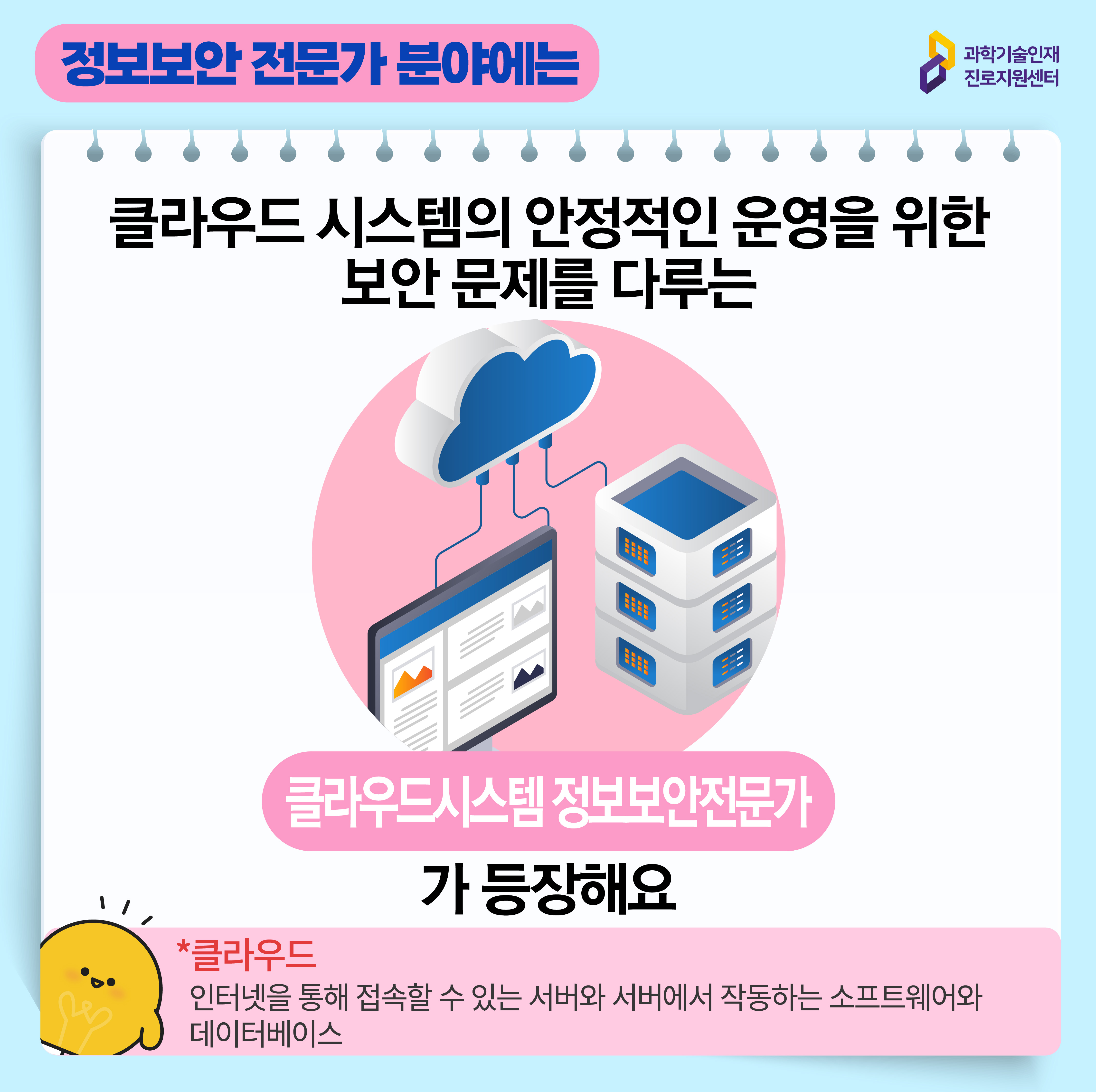 과학기술인재진로지원센터 정보보안 전문가 분야에는 클라우드 시스템의 안정적인 운영을 위한 보안 문제를 다루는 클라우드시스템 정보보안전문가가 등장해요 *클라우드 인터넷을 통해 접속할 수 있는 서버와 서버에서 작동하는 소프트웨어와 데이터베이스 