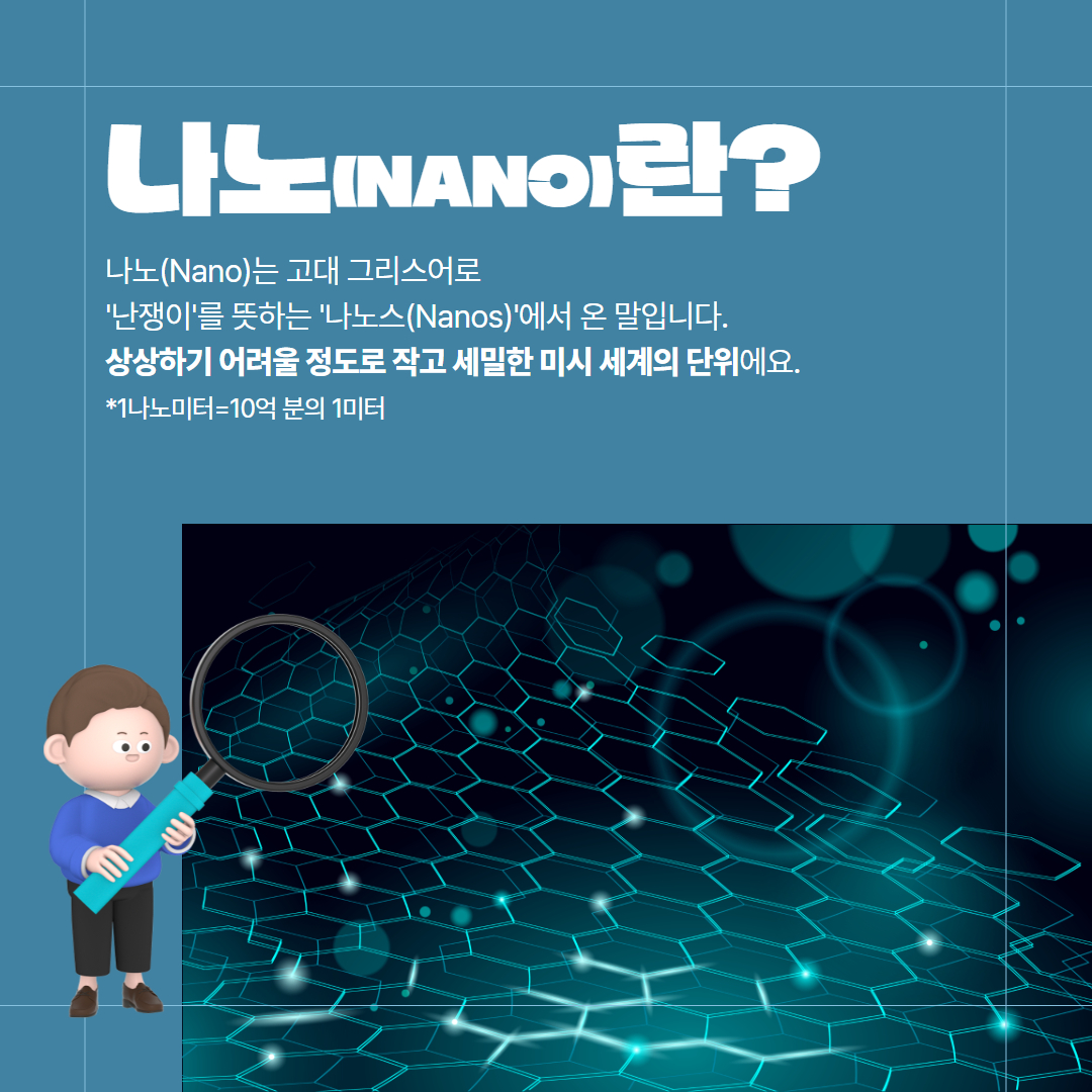 나노(NANO)란? 나노(NANO)는 고대 그리스어로 '난쟁이'를 뜻하는 '나노스(Nanos)'에서 온 말입니다. 상상하기 어려울 정도로 작고 세밀한 미시 세계의 단위에요. *1나노미터=10억 분의 1미터