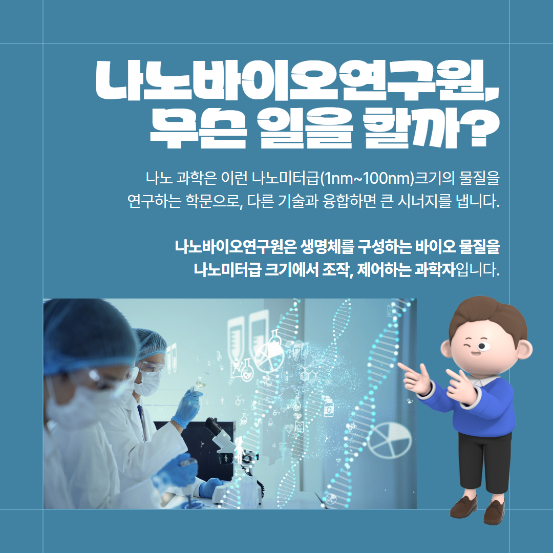 나노바이오연구원, 무슨 일을 할까? 나노 과학은 이런 나노미터급(1nm~100nm)크기의 물질을 연구하는 학문으로, 다른 기술과 융합하면 큰 시너지를 냅니다. 나노바이오연구원은 생명체를 구성하는 바이오 물질을 나노미터급 크기에서 조작, 제어하는 과학자입니다.
